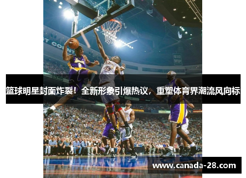 篮球明星封面炸裂！全新形象引爆热议，重塑体育界潮流风向标