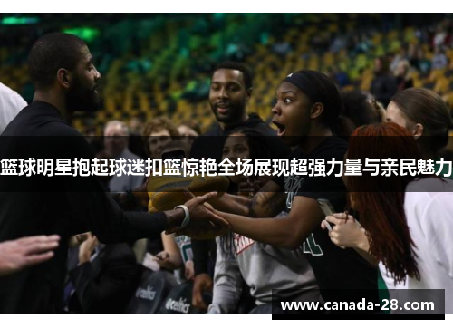 篮球明星抱起球迷扣篮惊艳全场展现超强力量与亲民魅力