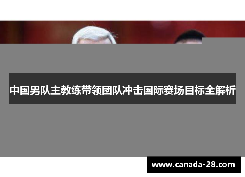 中国男队主教练带领团队冲击国际赛场目标全解析