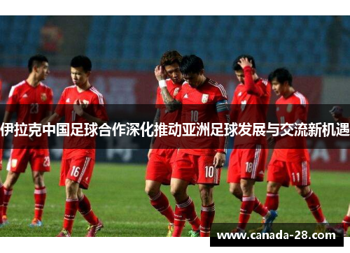 伊拉克中国足球合作深化推动亚洲足球发展与交流新机遇